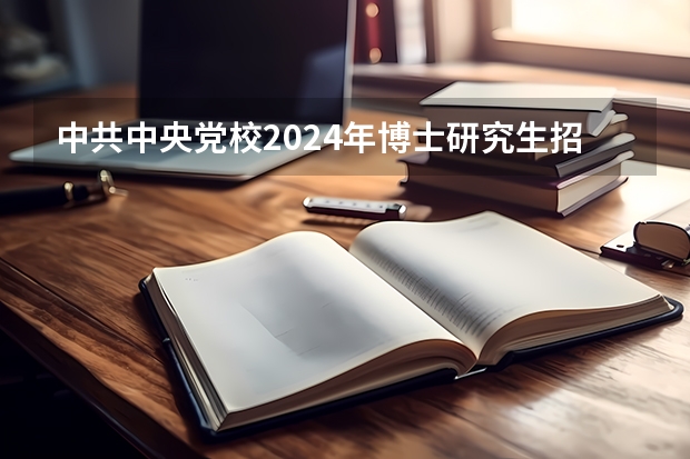 中共中央党校2024年博士研究生招生简章（2024年中央党校博士研究生招生简章）