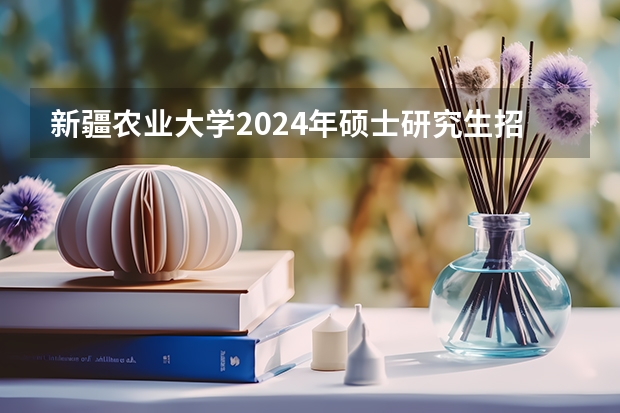 新疆农业大学2024年硕士研究生招生简章及专业目录等考研信息（中国农业大学2024年硕士研究生招生章程）