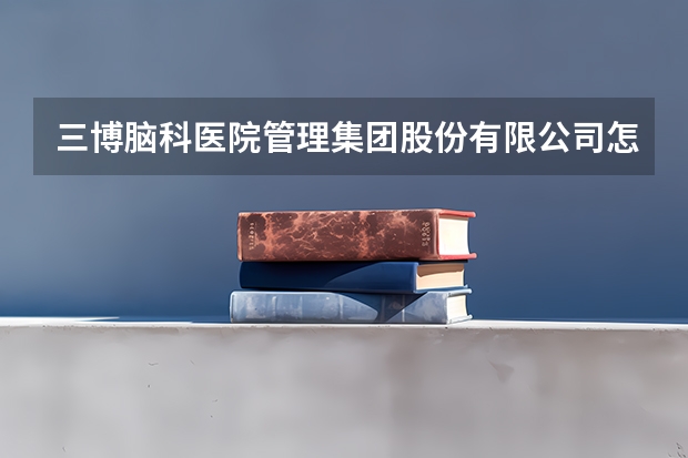 三博脑科医院管理集团股份有限公司怎么样？