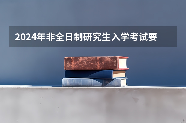 2024年非全日制研究生入学考试要去哪里参加 考2024年非全日制研究生建议提前几个月开始正式备考