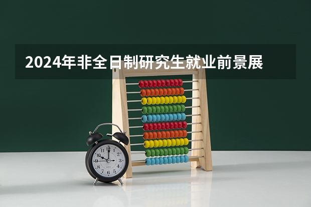 2024年非全日制研究生就业前景展望 2024年非全日制研究生报考难度不低于全日制吗