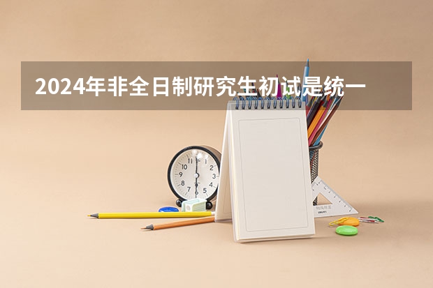 2024年非全日制研究生初试是统一命题吗 2024年非全日制研究生报考步骤分解