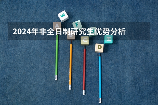 2024年非全日制研究生优势分析 2024年非全日制研究生和全日制考试题目一样吗