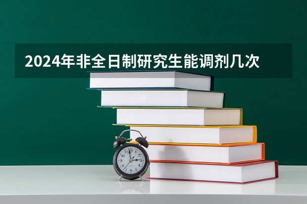2024年非全日制研究生能调剂几次 2024年非全日制研究生初试内容预览
