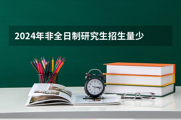 2024年非全日制研究生招生量少 2024年非全日制研究生考前准备指南