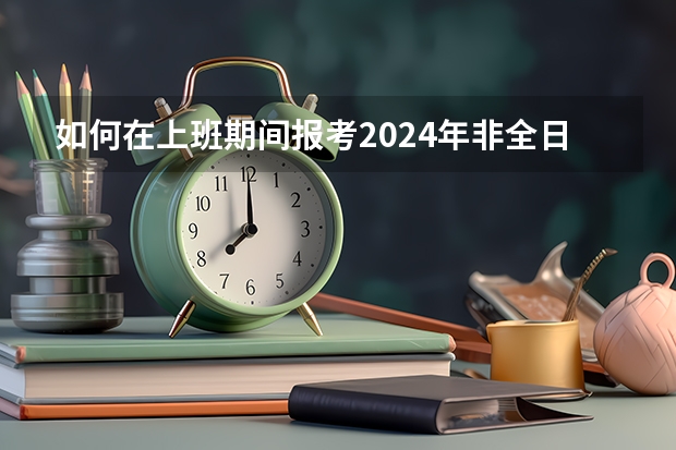 如何在上班期间报考2024年非全日制研究生呢 2024年非全日制研究生怎么上课