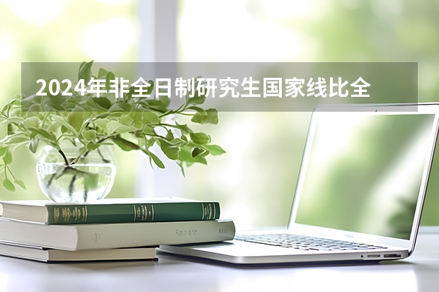 2024年非全日制研究生国家线比全日制低吗 2024年非全日制研究生管理专业和非管理专业列举