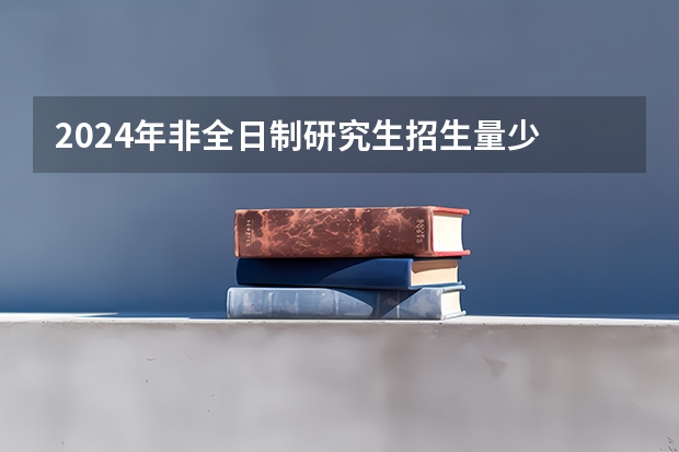 2024年非全日制研究生招生量少 2024年非全日制研究生是什么意思