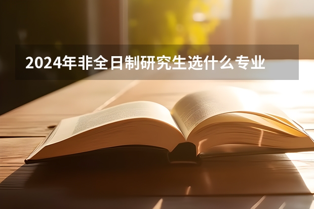 2024年非全日制研究生选什么专业好 2024年非全日制研究生的教学资源和全日制比会低吗