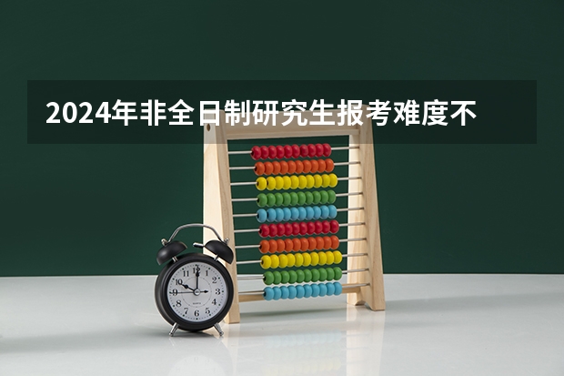 2024年非全日制研究生报考难度不低于全日制吗 2024年非全日制研究生大专学历可以报考吗